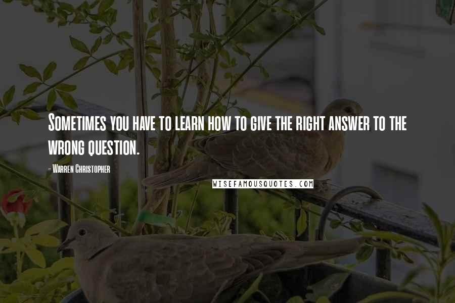 Warren Christopher Quotes: Sometimes you have to learn how to give the right answer to the wrong question.