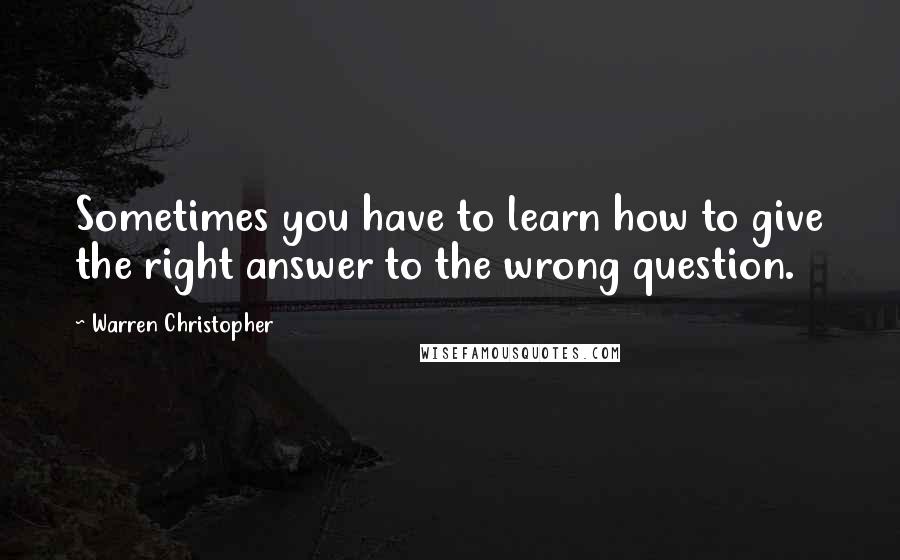 Warren Christopher Quotes: Sometimes you have to learn how to give the right answer to the wrong question.