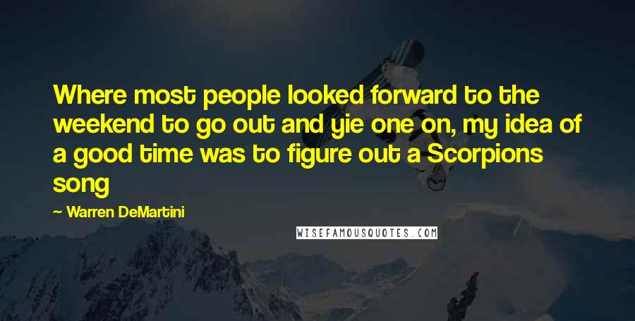 Warren DeMartini Quotes: Where most people looked forward to the weekend to go out and yie one on, my idea of a good time was to figure out a Scorpions song