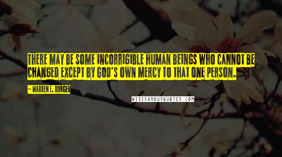 Warren E. Burger Quotes: There may be some incorrigible human beings who cannot be changed except by God's own mercy to that one person.