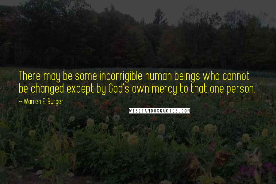 Warren E. Burger Quotes: There may be some incorrigible human beings who cannot be changed except by God's own mercy to that one person.