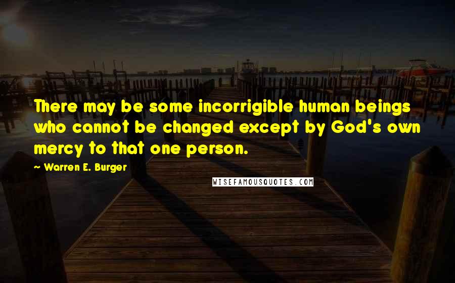 Warren E. Burger Quotes: There may be some incorrigible human beings who cannot be changed except by God's own mercy to that one person.