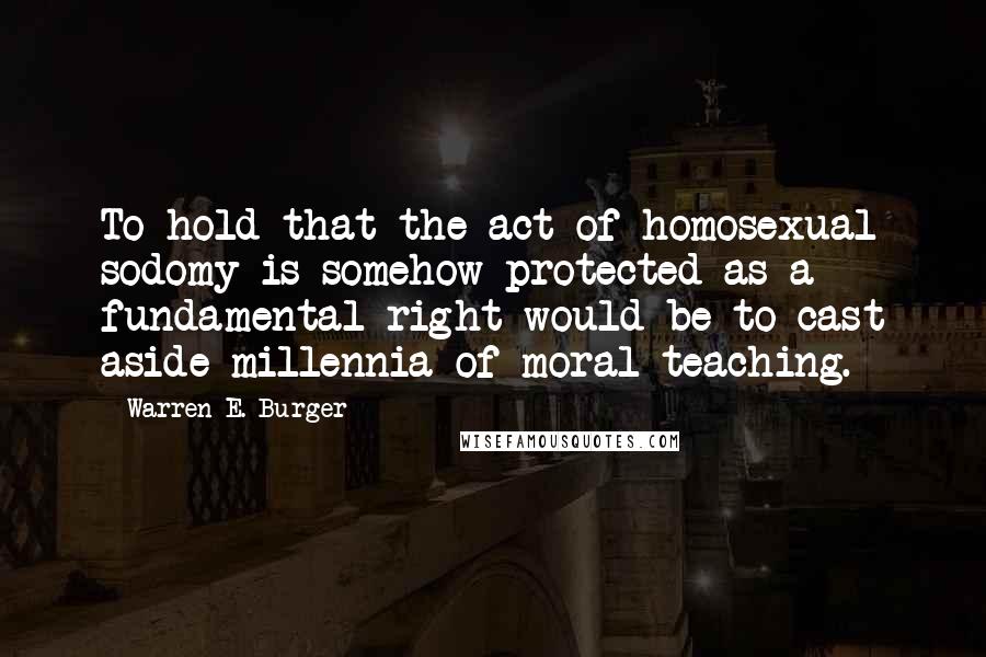 Warren E. Burger Quotes: To hold that the act of homosexual sodomy is somehow protected as a fundamental right would be to cast aside millennia of moral teaching.