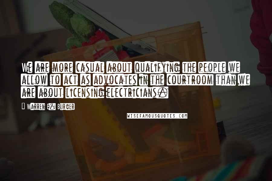 Warren E. Burger Quotes: We are more casual about qualifying the people we allow to act as advocates in the courtroom than we are about licensing electricians.