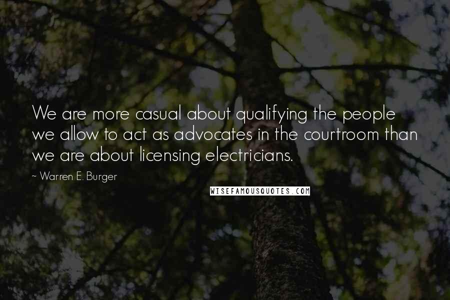 Warren E. Burger Quotes: We are more casual about qualifying the people we allow to act as advocates in the courtroom than we are about licensing electricians.