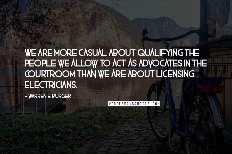 Warren E. Burger Quotes: We are more casual about qualifying the people we allow to act as advocates in the courtroom than we are about licensing electricians.