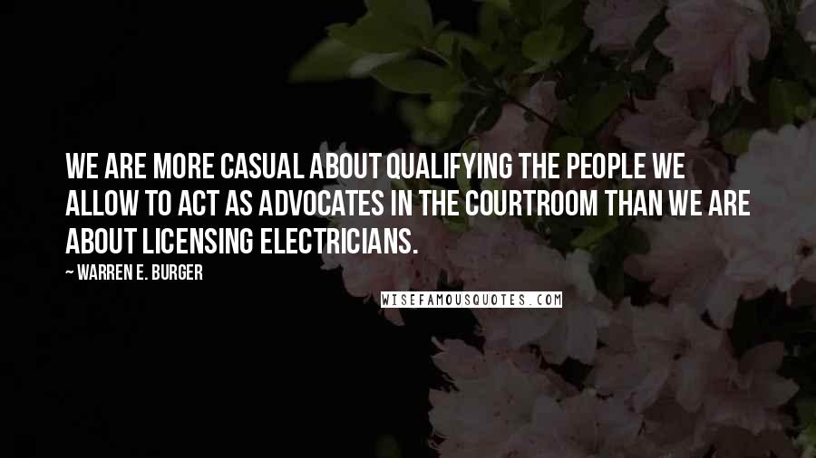 Warren E. Burger Quotes: We are more casual about qualifying the people we allow to act as advocates in the courtroom than we are about licensing electricians.