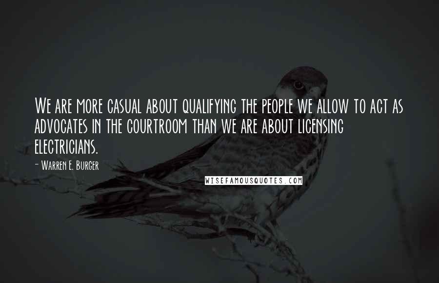 Warren E. Burger Quotes: We are more casual about qualifying the people we allow to act as advocates in the courtroom than we are about licensing electricians.