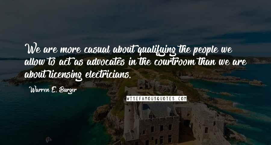 Warren E. Burger Quotes: We are more casual about qualifying the people we allow to act as advocates in the courtroom than we are about licensing electricians.