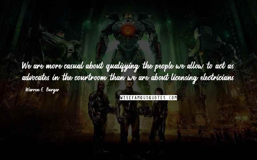 Warren E. Burger Quotes: We are more casual about qualifying the people we allow to act as advocates in the courtroom than we are about licensing electricians.