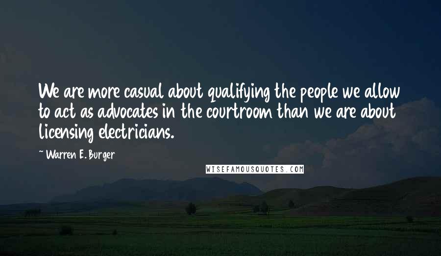 Warren E. Burger Quotes: We are more casual about qualifying the people we allow to act as advocates in the courtroom than we are about licensing electricians.