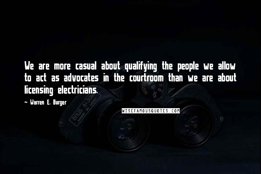 Warren E. Burger Quotes: We are more casual about qualifying the people we allow to act as advocates in the courtroom than we are about licensing electricians.