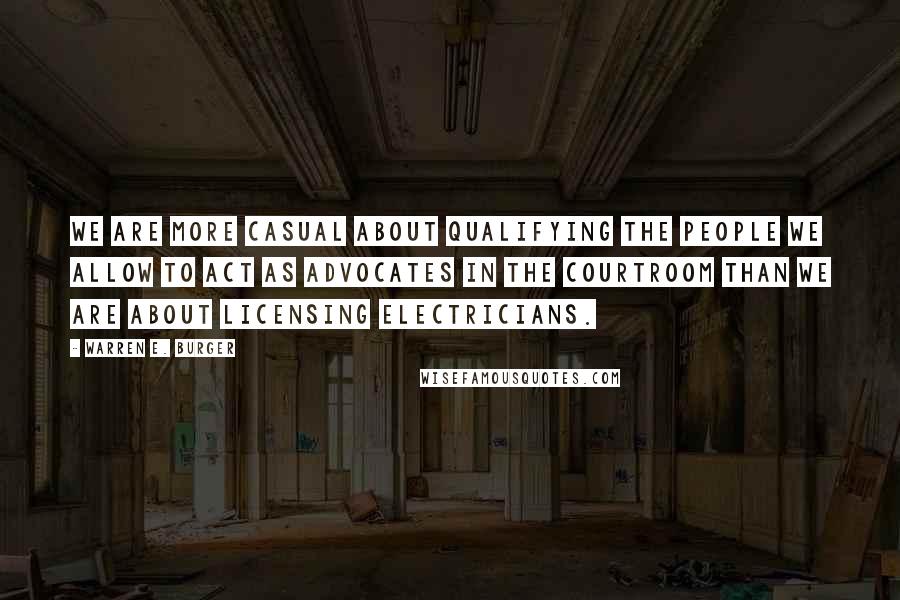 Warren E. Burger Quotes: We are more casual about qualifying the people we allow to act as advocates in the courtroom than we are about licensing electricians.