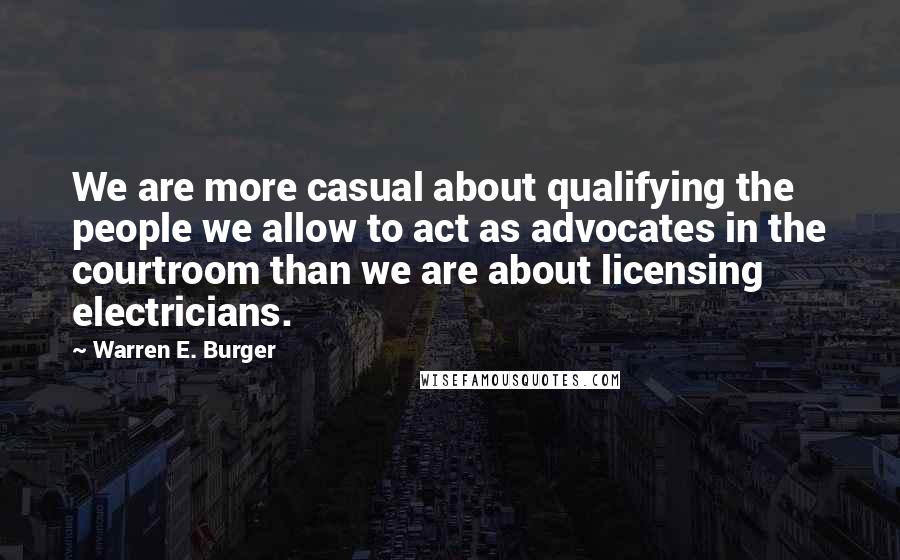 Warren E. Burger Quotes: We are more casual about qualifying the people we allow to act as advocates in the courtroom than we are about licensing electricians.