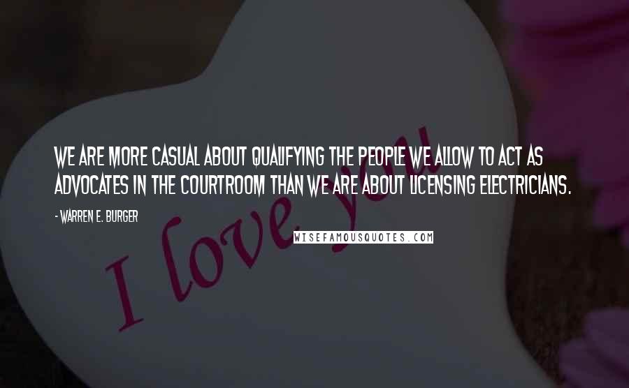 Warren E. Burger Quotes: We are more casual about qualifying the people we allow to act as advocates in the courtroom than we are about licensing electricians.