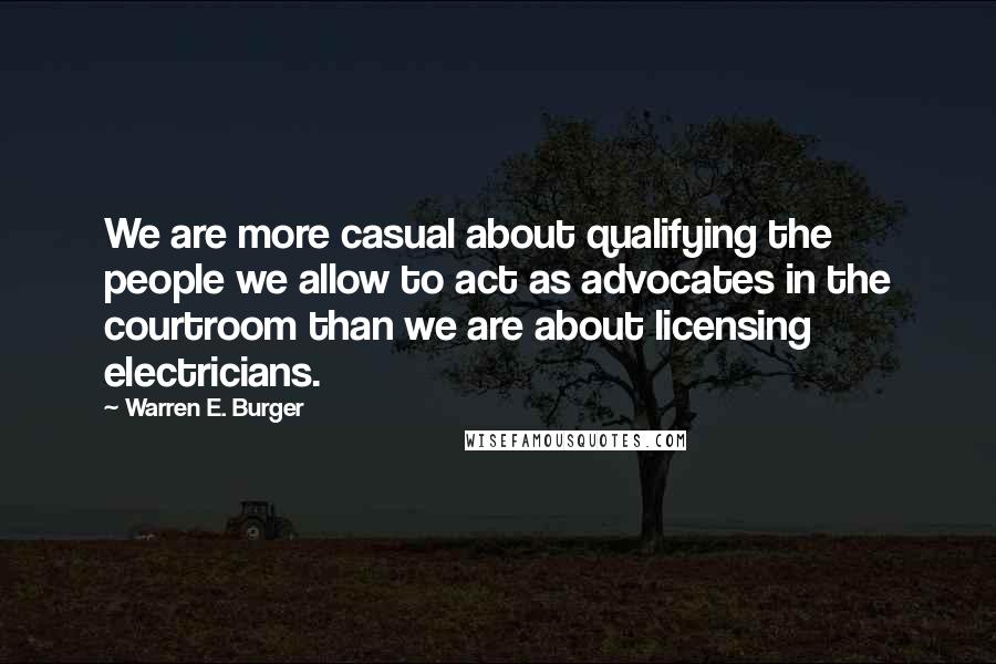 Warren E. Burger Quotes: We are more casual about qualifying the people we allow to act as advocates in the courtroom than we are about licensing electricians.