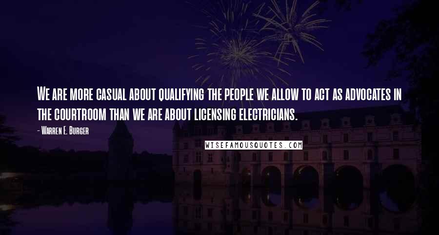 Warren E. Burger Quotes: We are more casual about qualifying the people we allow to act as advocates in the courtroom than we are about licensing electricians.