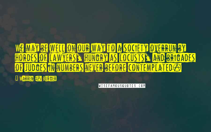 Warren E. Burger Quotes: We may be well on our way to a society overrun by hordes of lawyers, hungry as locusts, and brigades of judges in numbers never before contemplated.