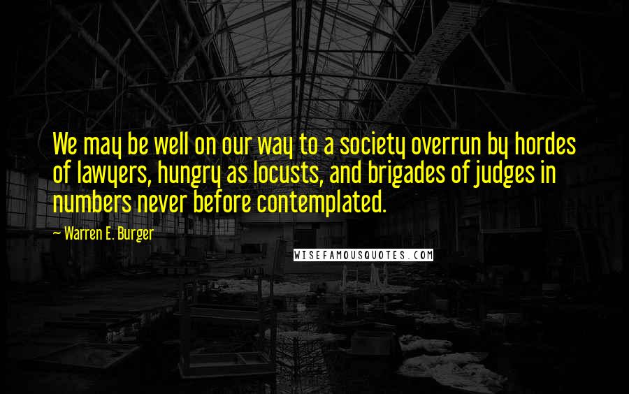 Warren E. Burger Quotes: We may be well on our way to a society overrun by hordes of lawyers, hungry as locusts, and brigades of judges in numbers never before contemplated.