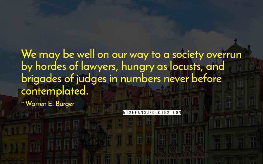 Warren E. Burger Quotes: We may be well on our way to a society overrun by hordes of lawyers, hungry as locusts, and brigades of judges in numbers never before contemplated.