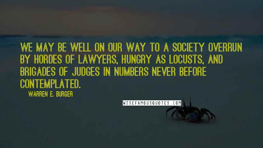 Warren E. Burger Quotes: We may be well on our way to a society overrun by hordes of lawyers, hungry as locusts, and brigades of judges in numbers never before contemplated.