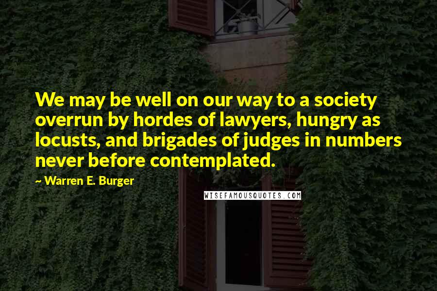 Warren E. Burger Quotes: We may be well on our way to a society overrun by hordes of lawyers, hungry as locusts, and brigades of judges in numbers never before contemplated.