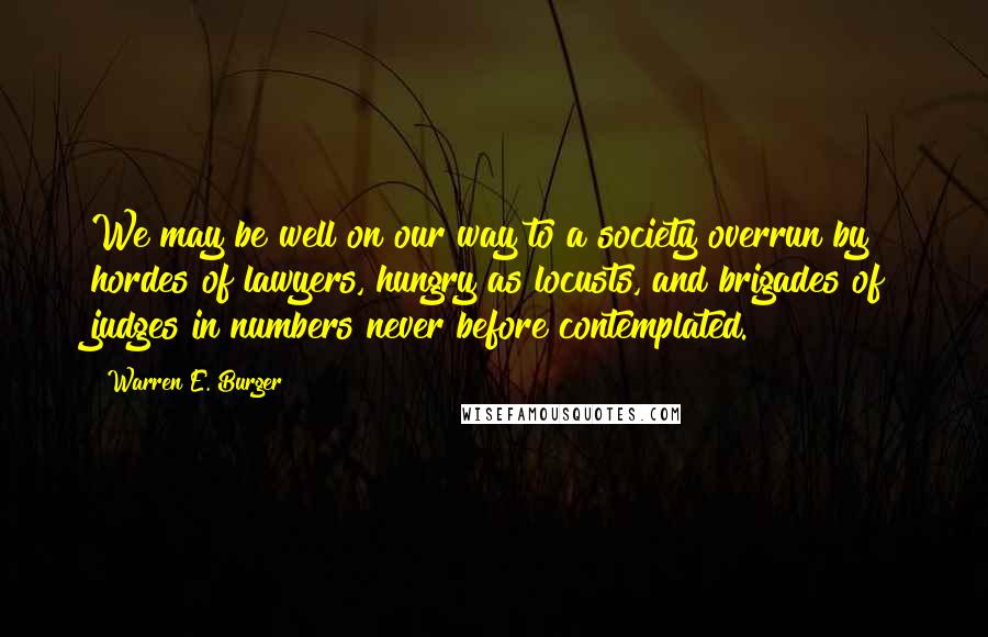 Warren E. Burger Quotes: We may be well on our way to a society overrun by hordes of lawyers, hungry as locusts, and brigades of judges in numbers never before contemplated.