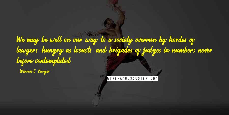 Warren E. Burger Quotes: We may be well on our way to a society overrun by hordes of lawyers, hungry as locusts, and brigades of judges in numbers never before contemplated.