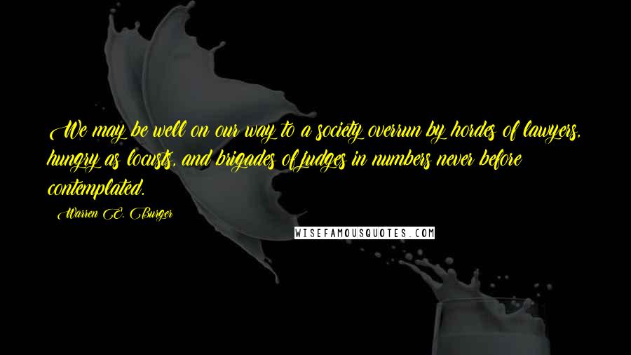 Warren E. Burger Quotes: We may be well on our way to a society overrun by hordes of lawyers, hungry as locusts, and brigades of judges in numbers never before contemplated.