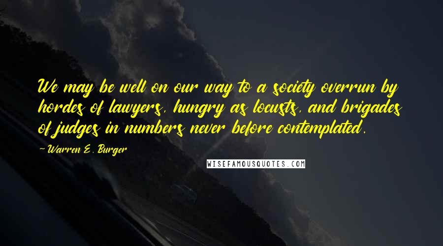 Warren E. Burger Quotes: We may be well on our way to a society overrun by hordes of lawyers, hungry as locusts, and brigades of judges in numbers never before contemplated.