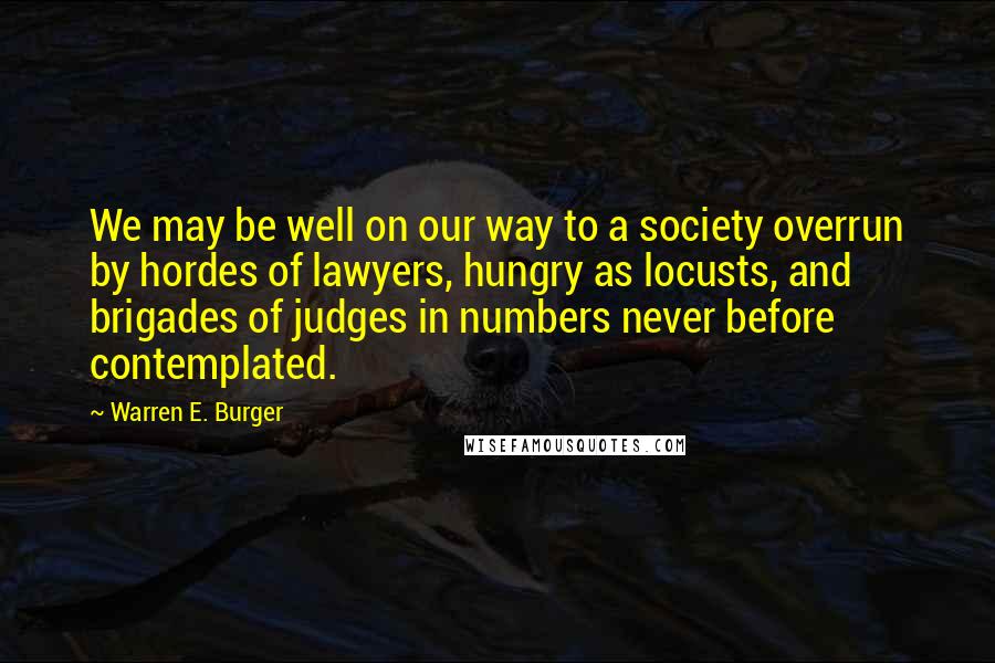 Warren E. Burger Quotes: We may be well on our way to a society overrun by hordes of lawyers, hungry as locusts, and brigades of judges in numbers never before contemplated.