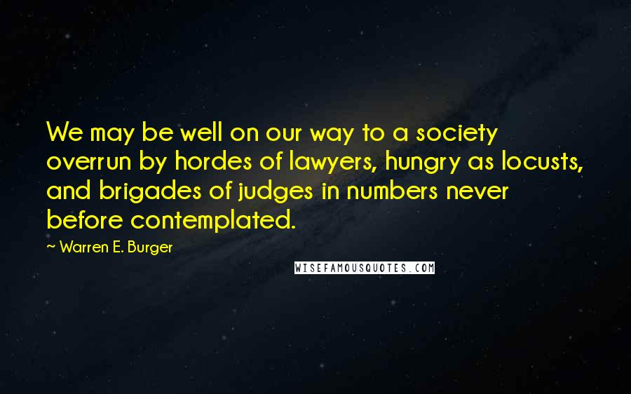 Warren E. Burger Quotes: We may be well on our way to a society overrun by hordes of lawyers, hungry as locusts, and brigades of judges in numbers never before contemplated.