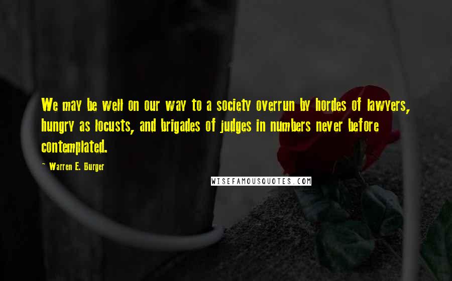 Warren E. Burger Quotes: We may be well on our way to a society overrun by hordes of lawyers, hungry as locusts, and brigades of judges in numbers never before contemplated.