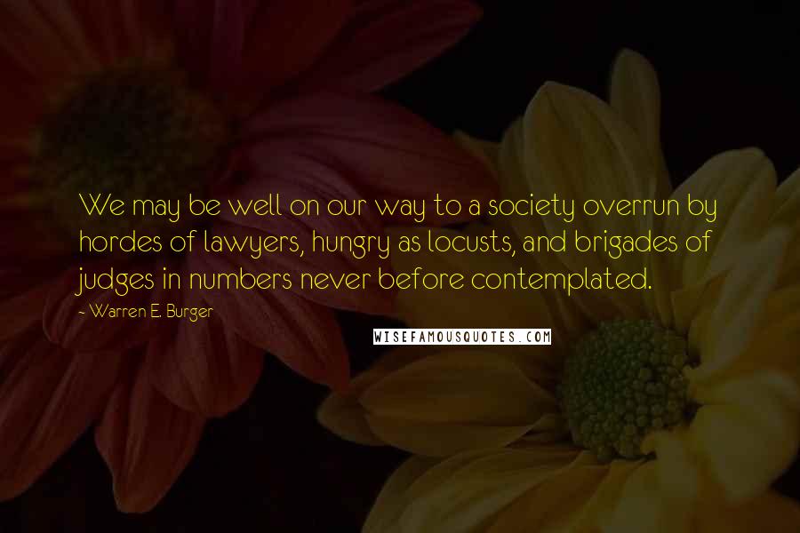 Warren E. Burger Quotes: We may be well on our way to a society overrun by hordes of lawyers, hungry as locusts, and brigades of judges in numbers never before contemplated.