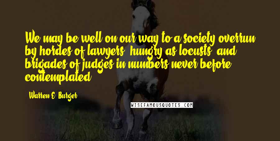 Warren E. Burger Quotes: We may be well on our way to a society overrun by hordes of lawyers, hungry as locusts, and brigades of judges in numbers never before contemplated.