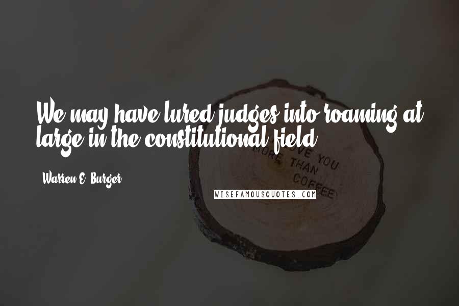 Warren E. Burger Quotes: We may have lured judges into roaming at large in the constitutional field.