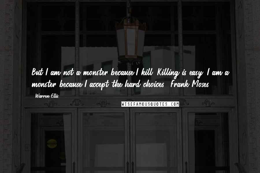 Warren Ellis Quotes: But I am not a monster because I kill. Killing is easy. I am a monster because I accept the hard choices. (Frank Moses)