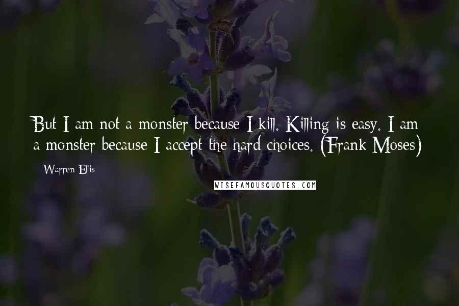 Warren Ellis Quotes: But I am not a monster because I kill. Killing is easy. I am a monster because I accept the hard choices. (Frank Moses)