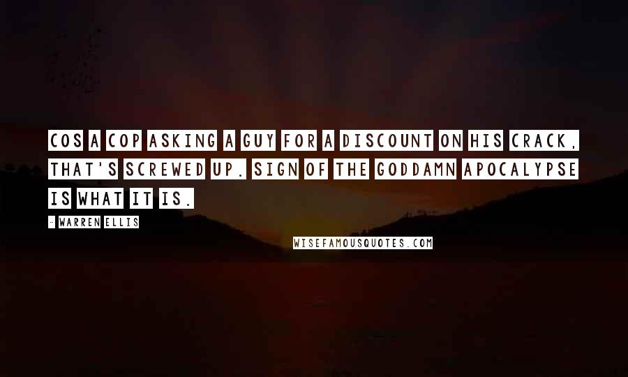 Warren Ellis Quotes: Cos a cop asking a guy for a discount on his crack, that's screwed up. Sign of the goddamn apocalypse is what it is.