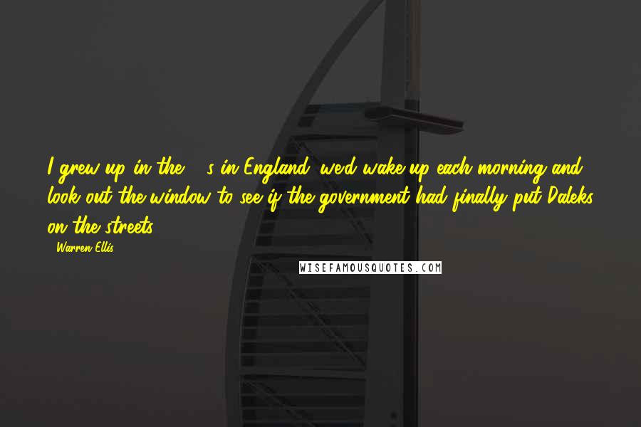 Warren Ellis Quotes: I grew up in the 80s in England: we'd wake up each morning and look out the window to see if the government had finally put Daleks on the streets.