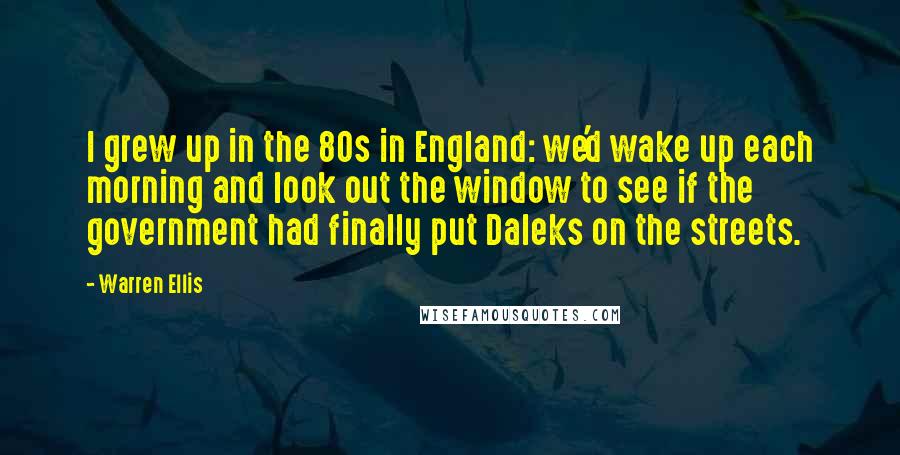 Warren Ellis Quotes: I grew up in the 80s in England: we'd wake up each morning and look out the window to see if the government had finally put Daleks on the streets.