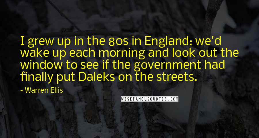 Warren Ellis Quotes: I grew up in the 80s in England: we'd wake up each morning and look out the window to see if the government had finally put Daleks on the streets.