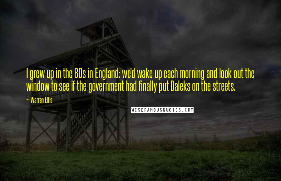 Warren Ellis Quotes: I grew up in the 80s in England: we'd wake up each morning and look out the window to see if the government had finally put Daleks on the streets.