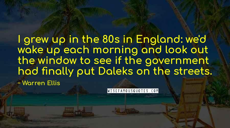 Warren Ellis Quotes: I grew up in the 80s in England: we'd wake up each morning and look out the window to see if the government had finally put Daleks on the streets.