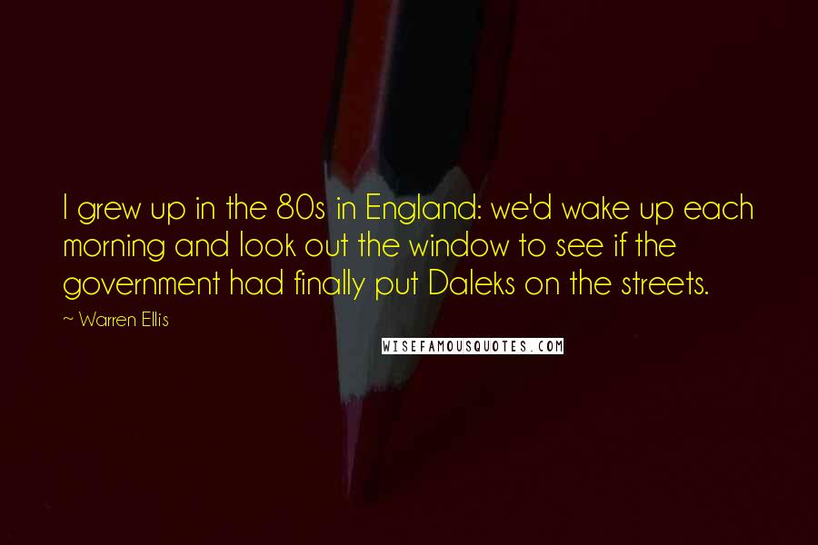 Warren Ellis Quotes: I grew up in the 80s in England: we'd wake up each morning and look out the window to see if the government had finally put Daleks on the streets.