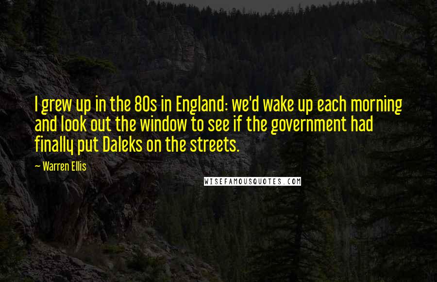 Warren Ellis Quotes: I grew up in the 80s in England: we'd wake up each morning and look out the window to see if the government had finally put Daleks on the streets.