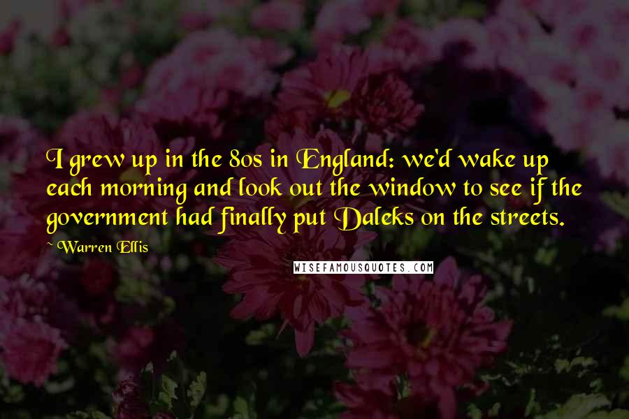 Warren Ellis Quotes: I grew up in the 80s in England: we'd wake up each morning and look out the window to see if the government had finally put Daleks on the streets.