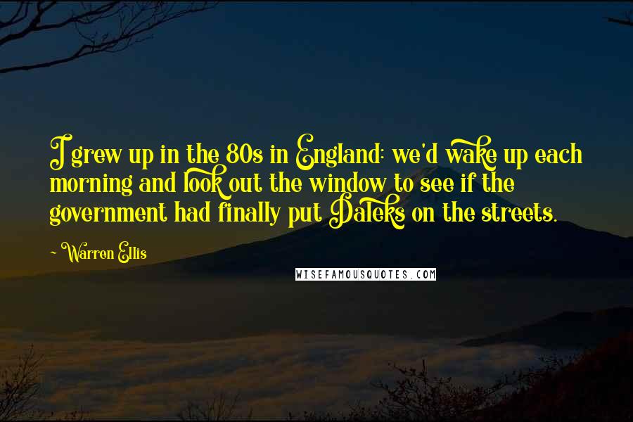 Warren Ellis Quotes: I grew up in the 80s in England: we'd wake up each morning and look out the window to see if the government had finally put Daleks on the streets.