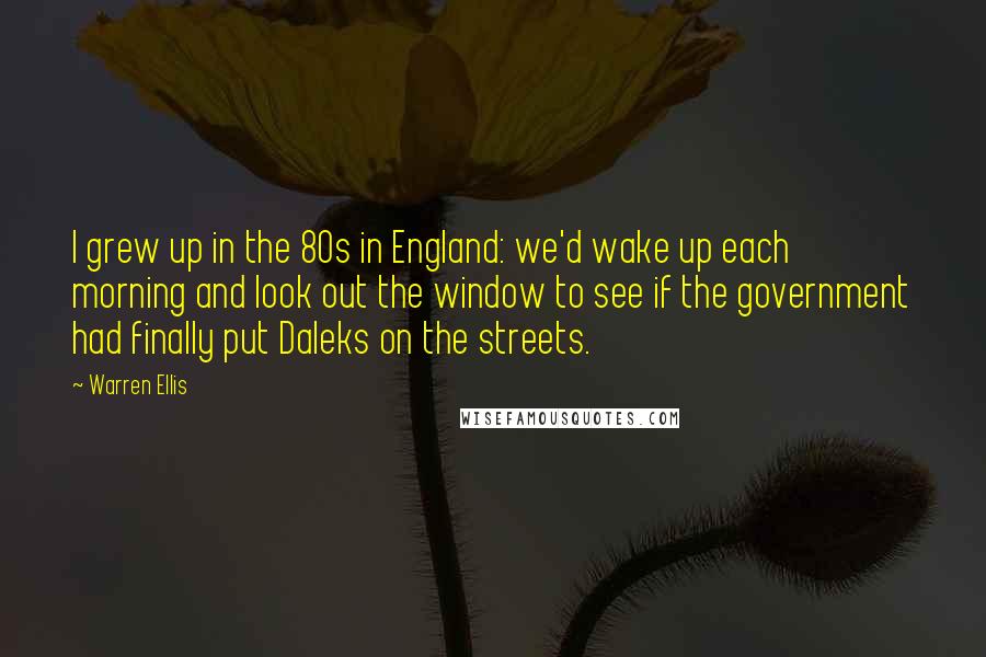 Warren Ellis Quotes: I grew up in the 80s in England: we'd wake up each morning and look out the window to see if the government had finally put Daleks on the streets.
