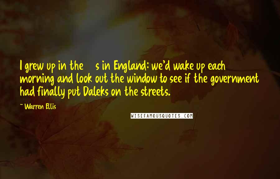 Warren Ellis Quotes: I grew up in the 80s in England: we'd wake up each morning and look out the window to see if the government had finally put Daleks on the streets.